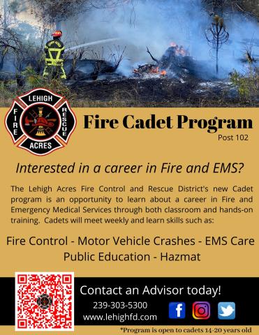 Fire Cadet Program post 102.  Lehigh Acres Fire Rescue.  Interested in a career in Fire and EMS?  Lehigh Acres Fire Control and Rescue District's new Cadet program is an opportunity to learn about a career in Fire and Emergency Medical Services through both classroom and hand-on training.  Weekly classes cover Fire Control, Motor Vehicle Crashes, EMS Care, Public Education, and Hazmat.  Contact an advisor today 239-303-5300.  www.lehighfd.com.  Open to cadets 14-20 years old.